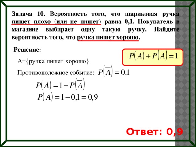 Задача 10. Вероятность того, что шариковая ручка пишет плохо (или не пишет) равна 0,1. Покупатель в магазине выбирает одну такую ручку. Найдите вероятность того, что ручка пишет хорошо. Решение: A={ручка пишет хорошо} Противоположное событие: Ответ: 0,9 