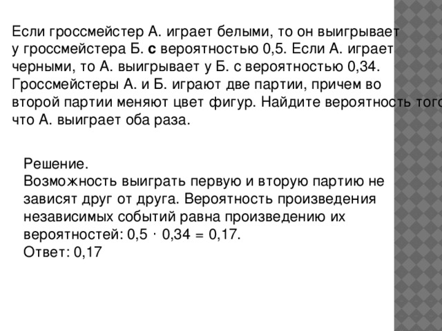 Если гроссмейстер А. играет белыми, то он выигрывает у гроссмейстера Б. с вероятностью 0,5. Если А. играет черными, то А. выигрывает у Б. с вероятностью 0,34. Гроссмейстеры А. и Б. играют две партии, причем во второй партии меняют цвет фигур. Найдите вероятность того, что А. выиграет оба раза. Решение. Возможность выиграть первую и вторую партию не зависят друг от друга. Вероятность произведе н ия независимых событий равна произведению их вероятностей: 0,5  ·  0,34   =   0,17. Ответ: 0,17  