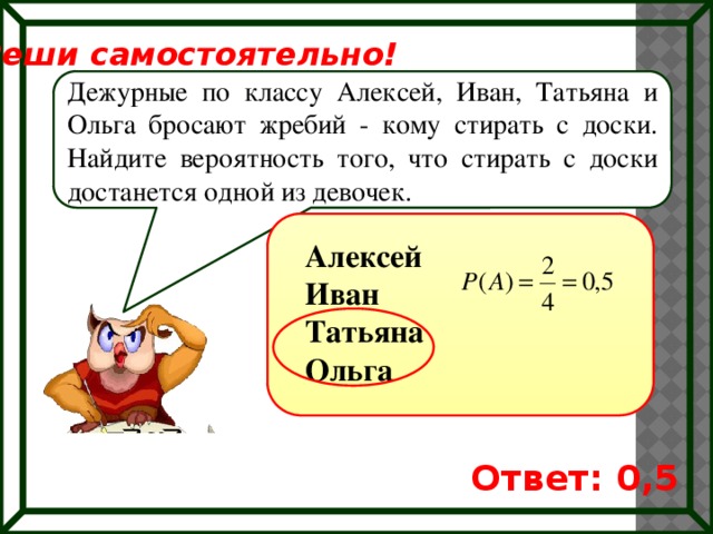 Реши самостоятельно! Дежурные по классу Алексей, Иван, Татьяна и Ольга бросают жребий - кому стирать с доски. Найдите вероятность того, что стирать с доски достанется одной из девочек. Алексей Иван Татьяна Ольга Ответ: 0,5 