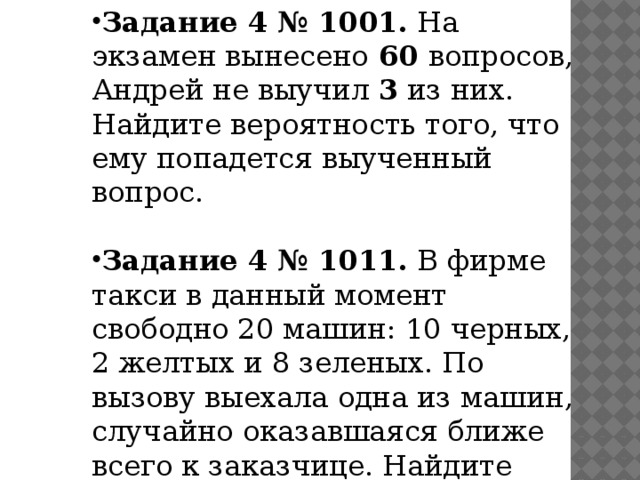 Задание 4 № 1001. На экзамен вынесено 60 вопросов, Андрей не выучил 3 из них. Найдите вероятность того, что ему попадется выученный вопрос. Задание 4 № 1011. В фирме такси в данный момент свободно 20 машин: 10 черных, 2 желтых и 8 зеленых. По вызову выехала одна из машин, случайно оказавшаяся ближе всего к заказчице. Найдите вероятность того, что к ней приедет зеленое такси. 