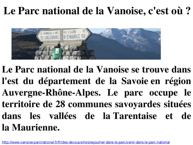 Le Parc national de la Vanoise, c'est où ? Le Parc national de la Vanoise se trouve dans l'est du département de la Savoie en région Auvergne-Rhône-Alpes. Le parc occupe le territoire de 28 communes savoyardes situées dans les vallées de la Tarentaise et de la Maurienne. http://www.vanoise-parcnational.fr/fr/des-decouvertes/sejourner-dans-le-parc/venir-dans-le-parc-national 