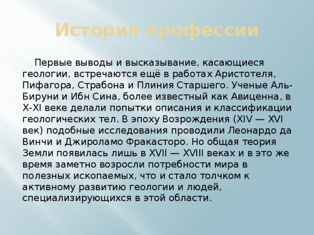 История профессии  Первые выводы и высказывание, касающиеся геологии, встречаются ещё в работах Аристотеля, Пифагора, Страбона и Плиния Старшего. Ученые Аль-Бируни и Ибн Сина, более известный как Авиценна, в X-XI веке делали попытки описания и классификации геологических тел. В эпоху Возрождения (XIV — XVI век) подобные исследования проводили Леонардо да Винчи и Джироламо Фракасторо. Но общая теория Земли появилась лишь в XVII — XVIII веках и в это же время заметно возросли потребности мира в полезных ископаемых, что и стало толчком к активному развитию геологии и людей, специализирующихся в этой области. 