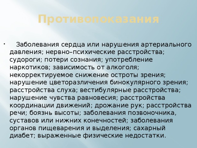 Противопоказания  Заболевания сердца или нарушения артериального давления; нервно–психические расстройства; судороги; потери сознания; употребление наркотиков; зависимость от алкоголя; некорректируемое снижение остроты зрения; нарушение цветоразличения бинокулярного зрения; расстройства слуха; вестибулярные расстройства; нарушение чувства равновесия; расстройства координации движений; дрожание рук; расстройства речи; боязнь высоты; заболевания позвоночника, суставов или нижних конечностей; заболевания органов пищеварения и выделения; сахарный диабет; выраженные физические недостатки. 