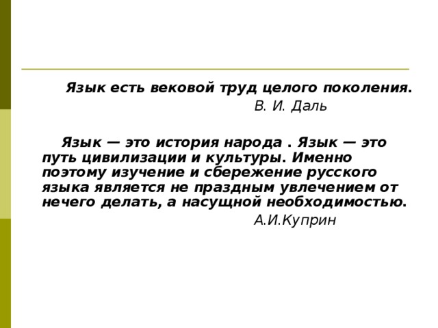  Язык есть вековой труд целого поколения.  В. И. Даль   Язык — это история народа . Язык — это путь цивилизации и культуры. Именно поэтому изучение и сбережение русского языка является не праздным увлечением от нечего делать, а насущной необходимостью.  А.И.Куприн    