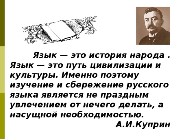          Язык — это история народа . Язык — это путь цивилизации и культуры. Именно поэтому изучение и сбережение русского языка является не праздным увлечением от нечего делать, а насущной необходимостью.  А.И.Куприн   