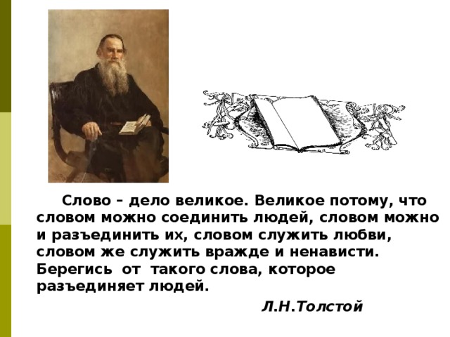  Слово – дело великое. Великое потому, что словом можно соединить людей, словом можно и разъединить их, словом служить любви, словом же служить вражде и ненависти. Берегись от такого слова, которое разъединяет людей.  Л.Н.Толстой  