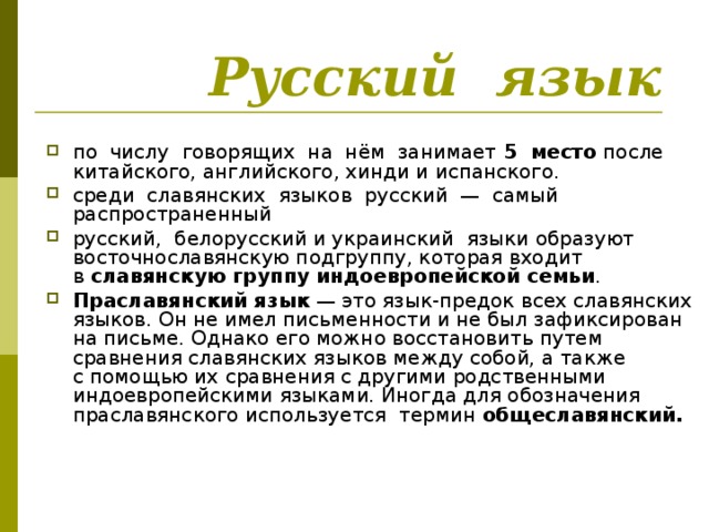  Русский язык по числу говорящих на нём  занимает 5 место после китайского, английского, хинди и испанского. среди славянских языков русский  — самый распространенный русский, белорусский и украинский языки образуют восточнославянскую подгруппу, которая входит в  славянскую группу индоевропейской семьи . Праславянский язык  — это язык-предок всех славянских языков. Он не имел письменности и не был зафиксирован на письме. Однако его можно восстановить путем сравнения славянских языков между собой, а также с помощью их сравнения с другими родственными индоевропейскими языками. Иногда для обозначения праславянского используется термин общеславянский.  