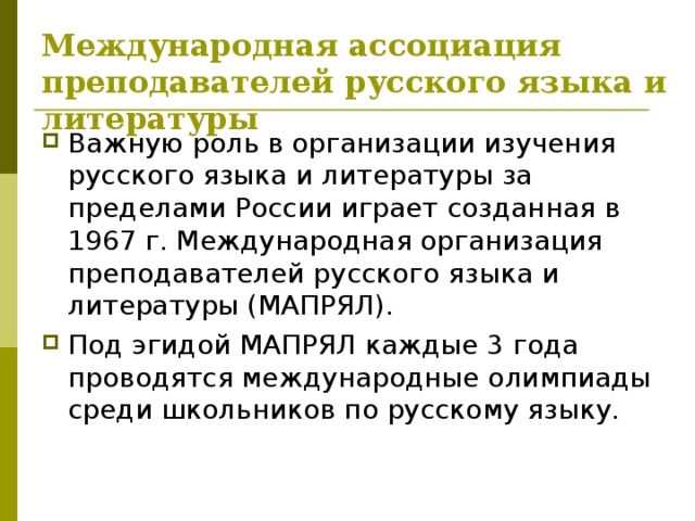Международная ассоциация преподавателей русского языка и литературы Важную роль в организации изучения русского языка и литературы за пределами России играет созданная в 1967 г. Международная организация преподавателей русского языка и литературы (МАПРЯЛ). Под эгидой МАПРЯЛ каждые 3 года проводятся международные олимпиады среди школьников по русскому языку. 