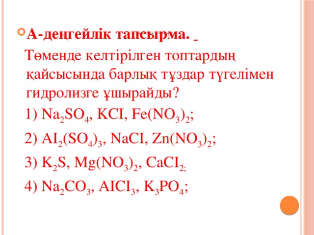 А-деңгейлік тапсырма.   Төменде келтірілген топтардың қайсысында барлық тұздар түгелімен гидролизге ұшырайды?  1) Na 2 SO 4 , KCI, Fe(NO 3 ) 2 ;  2) AI 2 (SO 4 ) 3 , NaCI, Zn(NO 3 ) 2 ;  3) K 2 S, Mg(NO 3 ) 2 , CaCI 2;  4) Na 2 CO 3 , AICI 3 , K 3 PO 4 ;  ДЕҢГЕЙЛІК ТАПСЫРМАЛАР    