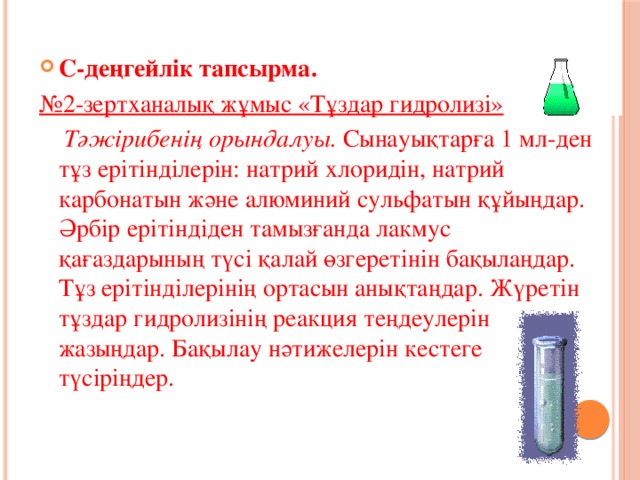 С-деңгейлік тапсырма. № 2-зертханалық жұмыс «Тұздар гидролизі»  Тәжірибенің орындалуы. Сынауықтарға 1 мл-ден тұз ерітінділерін: натрий хлоридін, натрий карбонатын және алюминий сульфатын құйыңдар. Әрбір ерітіндіден тамызғанда лакмус қағаздарының түсі қалай өзгеретінін бақылаңдар. Тұз ерітінділерінің ортасын анықтаңдар. Жүретін тұздар гидролизінің реакция теңдеулерін жазыңдар. Бақылау нәтижелерін кестеге түсіріңдер. 