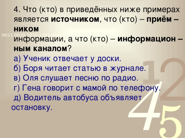 4. Что (кто) в приведённых ниже примерах является источником , что (кто) – приём – ником  информации, а что (кто) – информацион – ным каналом ? а) Ученик отвечает у доски. б) Боря читает статью в журнале. в) Оля слушает песню по радио. г) Гена говорит с мамой по телефону. д) Водитель автобуса объявляет остановку.  Самостоятельно в тетради.