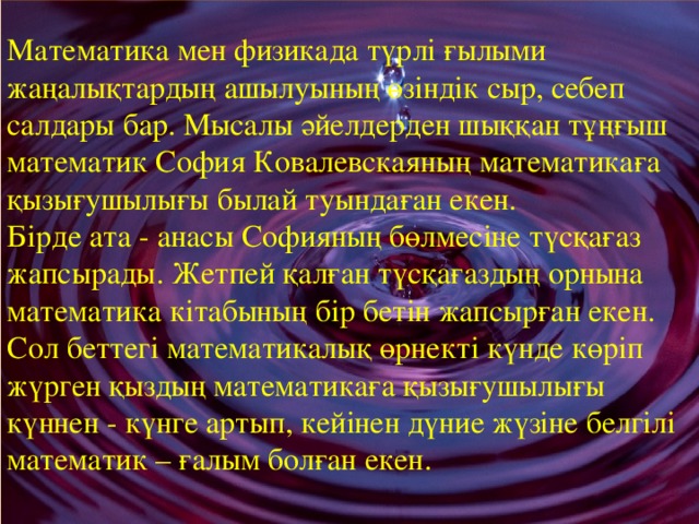 Математика мен физикада түрлі ғылыми жаңалықтардың ашылуының өзіндік сыр, себеп салдары бар. Мысалы әйелдерден шыққан тұңғыш математик София Ковалевскаяның математикаға қызығушылығы былай туындаған екен.  Бірде ата - анасы Софияның бөлмесіне түсқағаз жапсырады. Жетпей қалған түсқағаздың орнына математика кітабының бір бетін жапсырған екен. Сол беттегі математикалық өрнекті күнде көріп жүрген қыздың математикаға қызығушылығы күннен - күнге артып, кейінен дүние жүзіне белгілі математик – ғалым болған екен.    