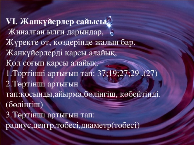 VІ. Жанкүйерлер сайысы.  Жиналған ылғи дарындар,  Жүректе от, көздерінде жалын бар.  Жанкүйерлерді қарсы алайық,  Қол соғып қарсы алайық.  1.Төртінші артығын тап: 37;19;27;29 .(27)  2.Төртінші артығын тап:қосынды,айырма,бөлінгіш, көбейтінді. (бөлінгіш)  3.Төртінші артығын тап: радиус,центр,төбесі,диаметр(төбесі)  