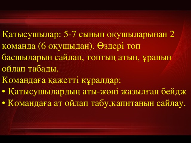   Қатысушылар: 5-7 сынып оқушыларынан 2 команда (6 оқушыдан). Өздері топ басшыларын сайлап, топтың атын, ұранын ойлап табады.  Командаға қажетті құралдар:   • Қатысушылардың аты-жөні жазылған бейдж  • Командаға ат ойлап табу,капитанын сайлау.  