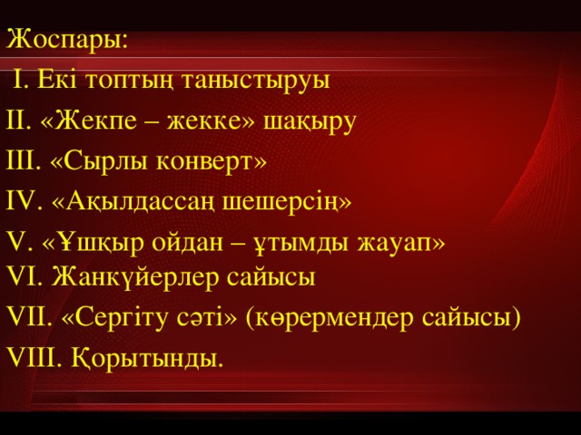 Жоспары:  І. Екі топтың таныстыруы ІІ. «Жекпе – жекке» шақыру ІІІ. «Сырлы конверт» ІV. «Ақылдассаң шешерсің» V. «Ұшқыр ойдан – ұтымды жауап»  VІ. Жанкүйерлер сайысы VІІ. «Сергіту сәті» (көрермендер сайысы) VІІІ. Қорытынды. 
