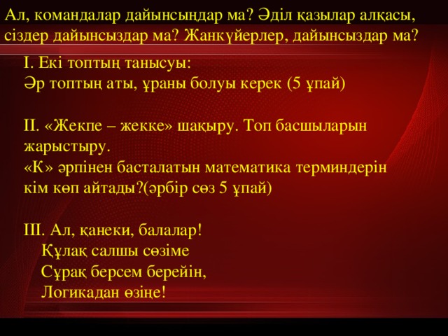 Ал, командалар дайынсыңдар ма? Әділ қазылар алқасы, сіздер дайынсыздар ма? Жанкүйерлер, дайынсыздар ма? І. Екі топтың танысуы:  Әр топтың аты, ұраны болуы керек (5 ұпай)  ІІ. «Жекпе – жекке» шақыру. Топ басшыларын жарыстыру. «К» әрпінен басталатын математика терминдерін кім көп айтады?(әрбір сөз 5 ұпай)   ІІІ. Ал, қанеки, балалар!  Құлақ салшы сөзіме  Сұрақ берсем берейін,  Логикадан өзіңе! 