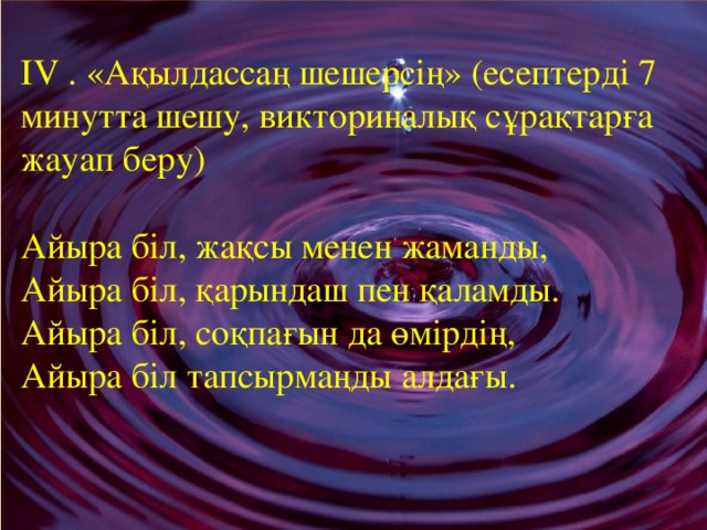    ІV . «Ақылдассаң шешерсің» (есептерді 7 минутта шешу, викториналық сұрақтарға жауап беру)   Айыра біл, жақсы менен жаманды,  Айыра біл, қарындаш пен қаламды.  Айыра біл, соқпағын да өмірдің,  Айыра біл тапсырмаңды алдағы.      