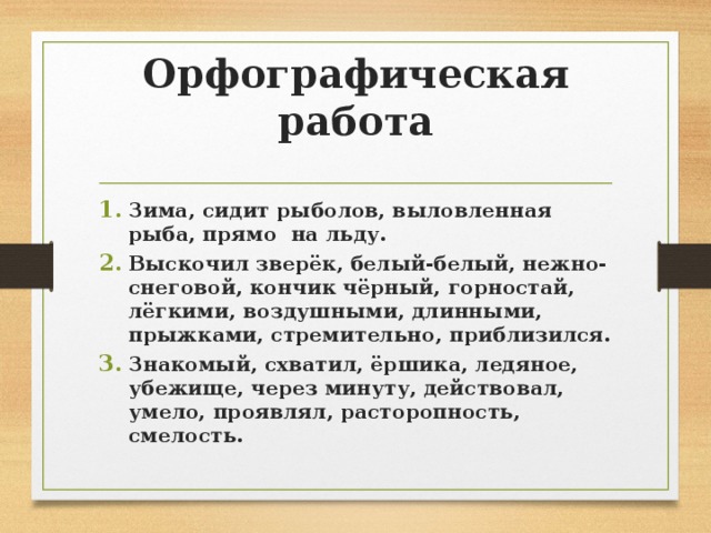 Орфографическая работа Зима, сидит рыболов, выловленная рыба, прямо на льду. Выскочил зверёк, белый-белый, нежно-снеговой, кончик чёрный, горностай, лёгкими, воздушными, длинными, прыжками, стремительно, приблизился. Знакомый, схватил, ёршика, ледяное, убежище, через минуту, действовал, умело, проявлял, расторопность, смелость. 