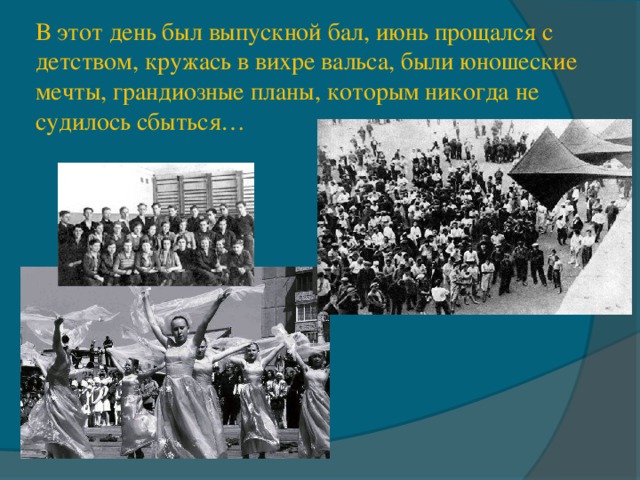 В этот день был выпускной бал, июнь прощался с детством, кружась в вихре вальса, были юношеские мечты, грандиозные планы, которым никогда не судилось сбыться… 