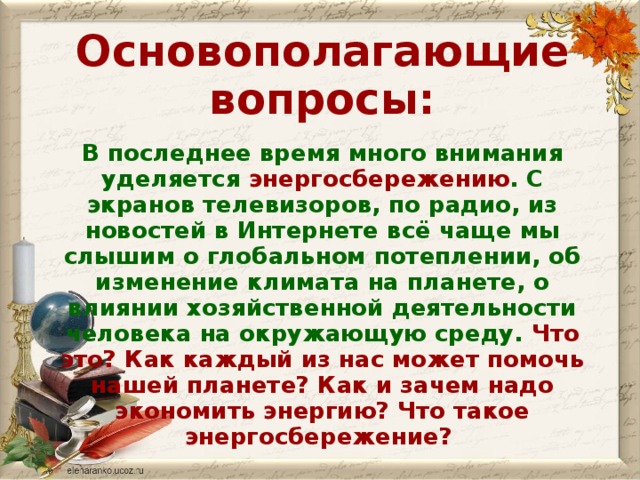 Основополагающие вопросы:  В последнее время много внимания уделяется энергосбережению . С экранов телевизоров, по радио, из новостей в Интернете всё чаще мы слышим о глобальном потеплении, об изменение климата на планете, о влиянии хозяйственной деятельности человека на окружающую среду. Что это? Как каждый из нас может помочь нашей планете? Как и зачем надо экономить энергию? Что такое энергосбережение?