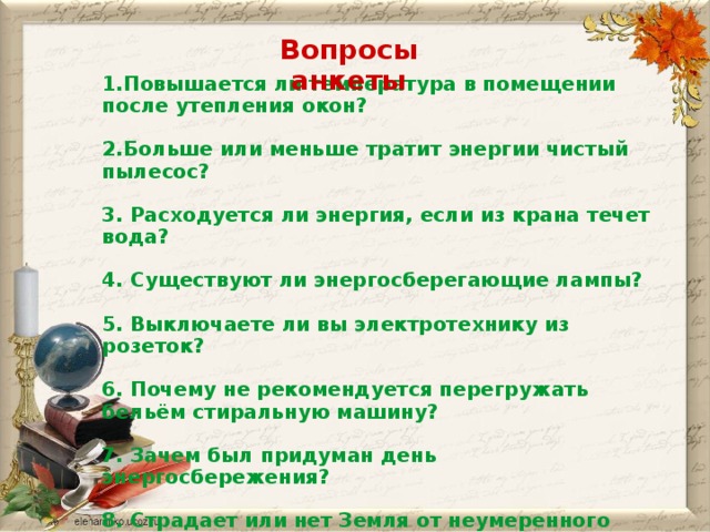 Вопросы анкеты 1.Повышается ли температура в помещении после утепления окон? 2.Больше или меньше тратит энергии чистый пылесос? 3. Расходуется ли энергия, если из крана течет вода? 4. Существуют ли энергосберегающие лампы? 5. Выключаете ли вы электротехнику из розеток? 6. Почему не рекомендуется перегружать бельём стиральную машину? 7. Зачем был придуман день энергосбережения? 8. Страдает или нет Земля от неумеренного использования электроэнергии?