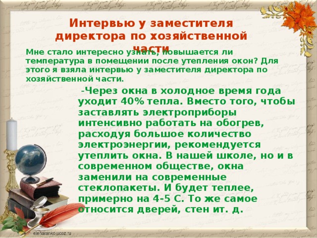 Интервью у заместителя директора по хозяйственной части Мне стало интересно узнать, повышается ли температура в помещении после утепления окон? Для этого я взяла интервью у заместителя директора по хозяйственной части.  - Через окна в холодное время года уходит 40% тепла. Вместо того, чтобы заставлять электроприборы интенсивно работать на обогрев, расходуя большое количество электроэнергии, рекомендуется утеплить окна. В нашей школе, но и в современном обществе, окна заменили на современные стеклопакеты. И будет теплее, примерно на 4-5 С. То же самое относится дверей, стен ит. д.