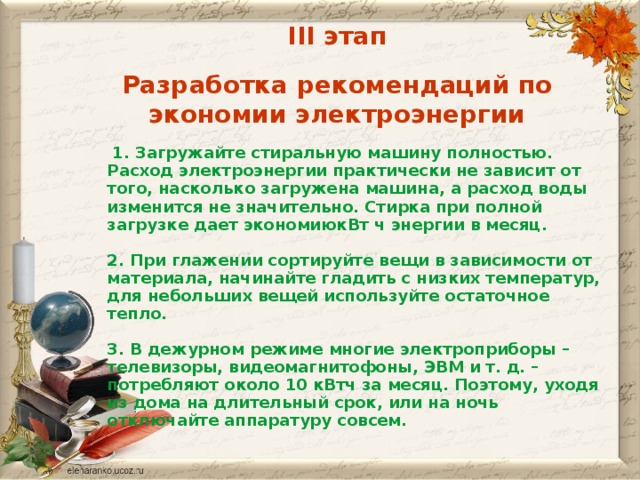 III этап Разработка рекомендаций по экономии электроэнергии  1. Загружайте стиральную машину полностью. Расход электроэнергии практически не зависит от того, насколько загружена машина, а расход воды изменится не значительно. Стирка при полной загрузке дает экономиюкВт ч энергии в месяц.  2. При глажении сортируйте вещи в зависимости от материала, начинайте гладить с низких температур, для небольших вещей используйте остаточное тепло.  3. В дежурном режиме многие электроприборы – телевизоры, видеомагнитофоны, ЭВМ и т. д. – потребляют около 10 кВтч за месяц. Поэтому, уходя из дома на длительный срок, или на ночь отключайте аппаратуру совсем.