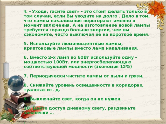 4 . «Уходя, гасите свет» - это стоит делать только в том случаи, если Вы уходите на долго . Дело в том, что лампы накаливания перегорают именно в момент включения. А на изготовление новой лампы требуется гораздо больше энергии, чем вы сэкономите, часто выключая её на короткое время.  5. Используйте люминесцентные лампы, криптоновые лампы вместо ламп накаливания.  6. Вместо 2-х ламп по 60Вт используйте одну – мощностью 100Вт. или энергосберегающую соответствующей мощности (экономия 12%)  7. Периодически чистите лампы от пыли и грязи.  8. Снижайте уровень освещенности в коридорах, туалетах ит. д.  9. Выключайте свет, когда он не нужен.  10. Дайте доступ дневному свету, раздвиньте занавески …  .