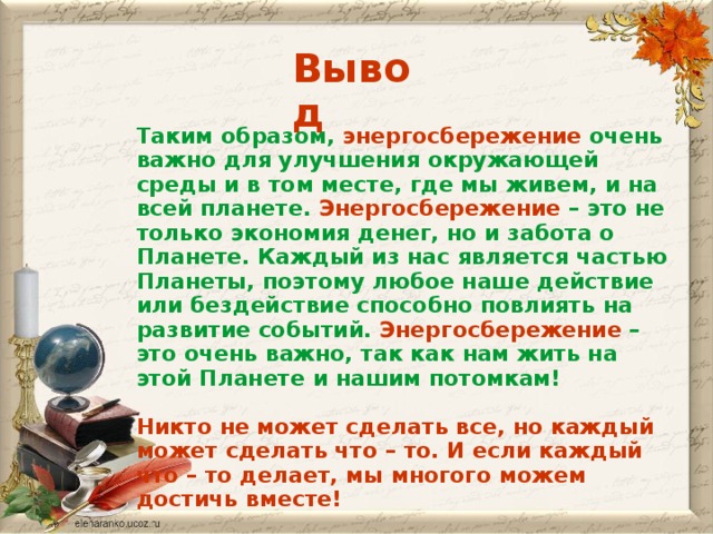 Вывод Таким образом, энергосбережение очень важно для улучшения окружающей среды и в том месте, где мы живем, и на всей планете. Энергосбережение – это не только экономия денег, но и забота о Планете. Каждый из нас является частью Планеты, поэтому любое наше действие или бездействие способно повлиять на развитие событий. Энергосбережение – это очень важно, так как нам жить на этой Планете и нашим потомкам!  Никто не может сделать все, но каждый может сделать что – то. И если каждый что – то делает, мы многого можем достичь вместе!