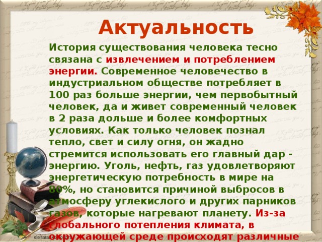 Актуальность История существования человека тесно связана с извлечением и потреблением энергии. Современное человечество в индустриальном обществе потребляет в 100 раз больше энергии, чем первобытный человек, да и живет современный человек в 2 раза дольше и более комфортных условиях. Как только человек познал тепло, свет и силу огня, он жадно стремится использовать его главный дар - энергию. Уголь, нефть, газ удовлетворяют энергетическую потребность в мире на 80%, но становится причиной выбросов в атмосферу углекислого и других парников газов, которые нагревают планету. Из-за глобального потепления климата, в окружающей среде происходят различные природные катаклизмы.