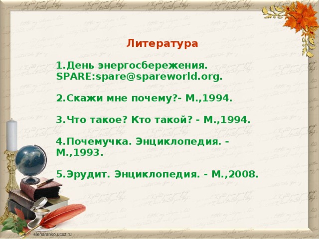 Литература 1.День энергосбережения. SPARE:spare@spareworld.оrg.  2.Скажи мне почему?- М.,1994.  3.Что такое? Кто такой? - М.,1994.  4.Почемучка. Энциклопедия. - М.,1993.  5.Эрудит. Энциклопедия. - М.,2008.