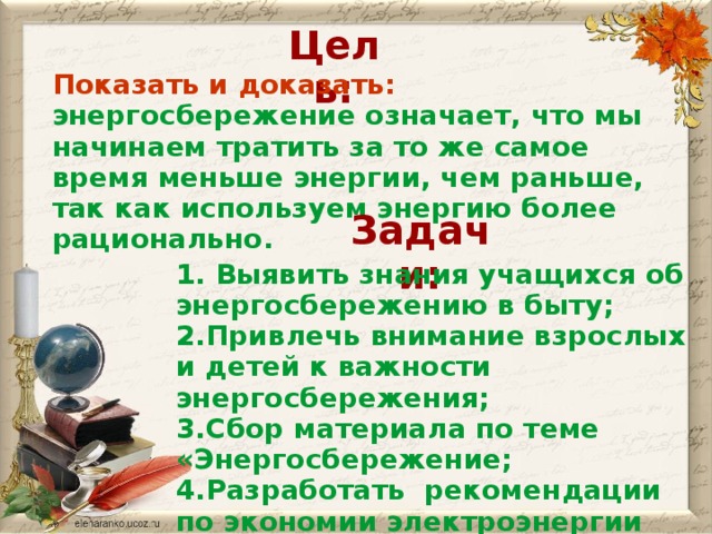 Цель: Показать и доказать: энергосбережение означает, что мы начинаем тратить за то же самое время меньше энергии, чем раньше, так как используем энергию более рационально. Задачи: 1. Выявить знания учащихся об энергосбережению в быту; 2.Привлечь внимание взрослых и детей к важности энергосбережения; 3.Сбор материала по теме «Энергосбережение; 4.Разработать рекомендации по экономии электроэнергии