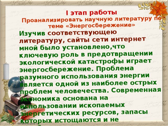 I этап работы Проанализировать научную литературу по теме «Энергосбережение» Изучив соответствующею литературу,  сайты  сети интернет мной было установлено,что ключевую роль в предотвращении экологической катастрофы играет энергосбережение. Проблема разумного использования энергии является одной из наиболее острых проблем человечества. Современная экономика основана на использовании ископаемых энергетических ресурсов, запасы которых истощаются и не возобновляются.