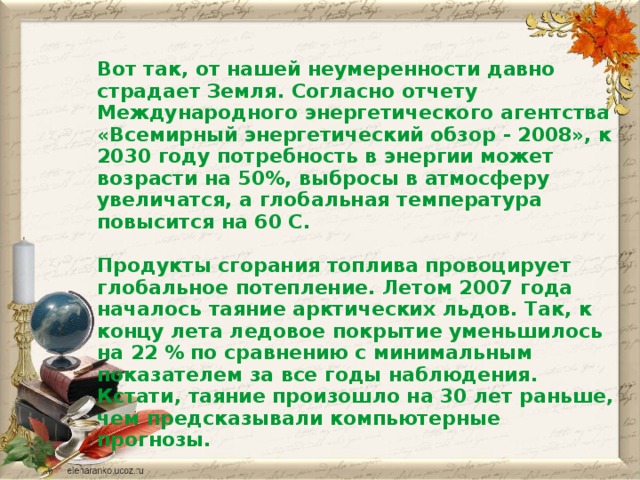 Вот так, от нашей неумеренности давно страдает Земля. Согласно отчету Международного энергетического агентства «Всемирный энергетический обзор - 2008», к 2030 году потребность в энергии может возрасти на 50%, выбросы в атмосферу увеличатся, а глобальная температура повысится на 60 С.  Продукты сгорания топлива провоцирует глобальное потепление. Летом 2007 года началось таяние арктических льдов. Так, к концу лета ледовое покрытие уменьшилось на 22 % по сравнению с минимальным показателем за все годы наблюдения. Кстати, таяние произошло на 30 лет раньше, чем предсказывали компьютерные прогнозы.