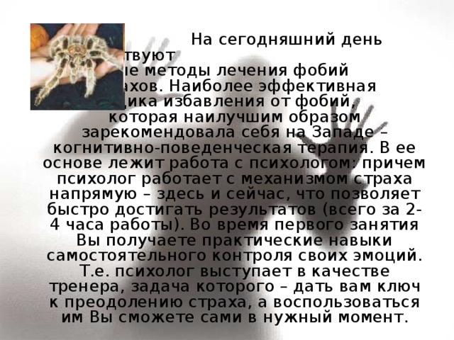  На сегодняшний день существуют   различные методы лечения фобий   и страхов. Наиболее эффективная   методика избавления от фобий,  которая наилучшим образом зарекомендовала себя на Западе – когнитивно-поведенческая терапия. В ее основе лежит работа с психологом: причем психолог работает с механизмом страха напрямую – здесь и сейчас, что позволяет быстро достигать результатов (всего за 2-4 часа работы). Во время первого занятия Вы получаете практические навыки самостоятельного контроля своих эмоций. Т.е. психолог выступает в качестве тренера, задача которого – дать вам ключ к преодолению страха, а воспользоваться им Вы сможете сами в нужный момент. 