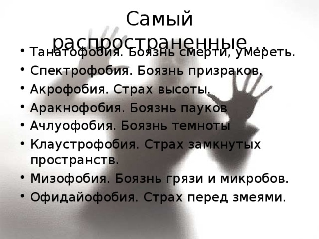 Самый распространенные… Танатофобия. Боязнь смерти, умереть. Спектрофобия. Боязнь призраков. Акрофобия. Страх высоты. Аракнофобия. Боязнь пауков Ачлуофобия. Боязнь темноты Клаустрофобия. Страх замкнутых пространств. Мизофобия. Боязнь грязи и микробов. Офидайофобия. Страх перед змеями. 