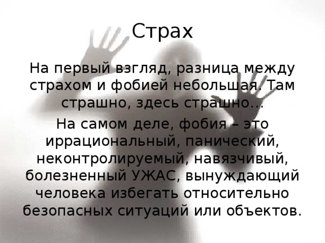 Страх На первый взгляд, разница между страхом и фобией небольшая. Там страшно, здесь страшно… На самом деле, фобия – это иррациональный, панический, неконтролируемый, навязчивый, болезненный УЖАС, вынуждающий человека избегать относительно безопасных ситуаций или объектов. 