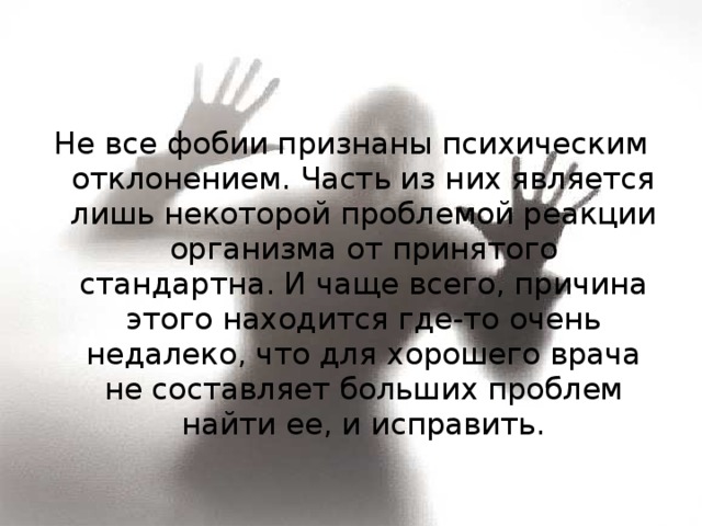Не все фобии признаны психическим отклонением. Часть из них является лишь некоторой проблемой реакции организма от принятого стандартна. И чаще всего, причина этого находится где-то очень недалеко, что для хорошего врача не составляет больших проблем найти ее, и исправить. 
