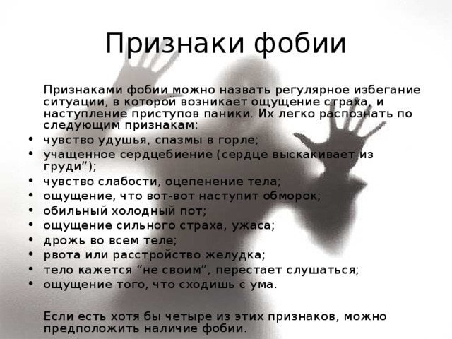 Признаки фобии   Признаками фобии можно назвать регулярное избегание ситуации, в которой возникает ощущение страха, и наступление приступов паники. Их легко распознать по следующим признакам: чувство удушья, спазмы в горле; учащенное сердцебиение (сердце выскакивает из груди”); чувство слабости, оцепенение тела; ощущение, что вот-вот наступит обморок; обильный холодный пот; ощущение сильного страха, ужаса; дрожь во всем теле; рвота или расстройство желудка; тело кажется “не своим”, перестает слушаться; ощущение того, что сходишь с ума.    Если есть хотя бы четыре из этих признаков, можно предположить наличие фобии. 