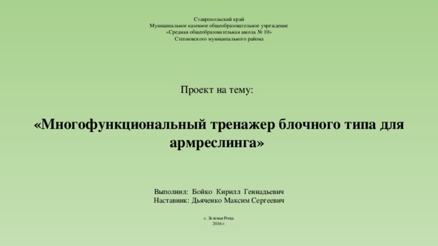 Ставропольский край  Муниципальное казенное общеобразовательное учреждение  «Средняя общеобразовательная школа № 10»  Степновского муниципального района      Проект на тему:       «Многофункциональный тренажер блочного типа для армреслинга»           Выполнил: Бойко Кирилл Геннадьевич  Наставник: Дьяченко Максим Сергеевич        с. Зеленая Роща  2016 г.   