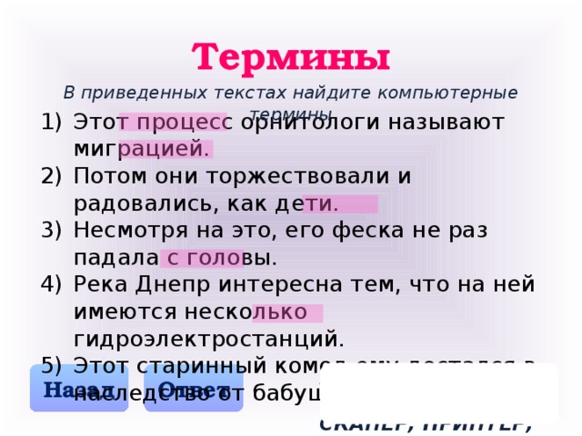 Термины В приведенных текстах найдите компьютерные термины Этот процесс орнитологи называют миграцией. Потом они торжествовали и радовались, как дети. Несмотря на это, его феска не раз падала с головы. Река Днепр интересна тем, что на ней имеются несколько гидроэлектростанций. Этот старинный комод ему достался в наследство от бабушки. ПРОЦЕССОР, МОНИТОР, СКАНЕР, ПРИНТЕР, МОДЕМ Назад Ответ 