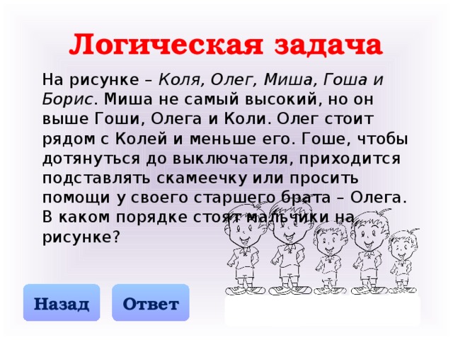 Логическая задача На рисунке – Коля, Олег, Миша, Гоша и Борис . Миша не самый высокий, но он выше Гоши, Олега и Коли. Олег стоит рядом с Колей и меньше его. Гоше, чтобы дотянуться до выключателя, приходится подставлять скамеечку или просить помощи у своего старшего брата – Олега. В каком порядке стоят мальчики на рисунке? Назад Ответ О К М Г Б 3 