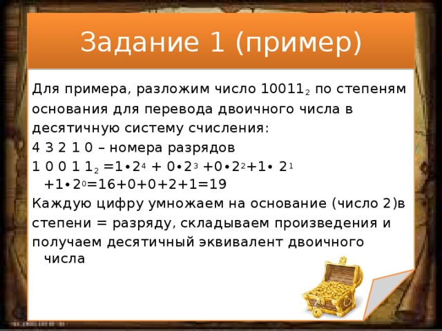 Задание 1 (пример) Для примера, разложим число 10011 2 по степеням основания для перевода двоичного числа в десятичную систему счисления: 4 3 2 1 0 – номера разрядов 1 0 0 1 1 2 =1∙2 4 + 0∙2 3 +0∙2 2 +1∙ 2 1 +1∙2 0 =16+0+0+2+1=19 Каждую цифру умножаем на основание (число 2)в степени = разряду, складываем произведения и получаем десятичный эквивалент двоичного числа 