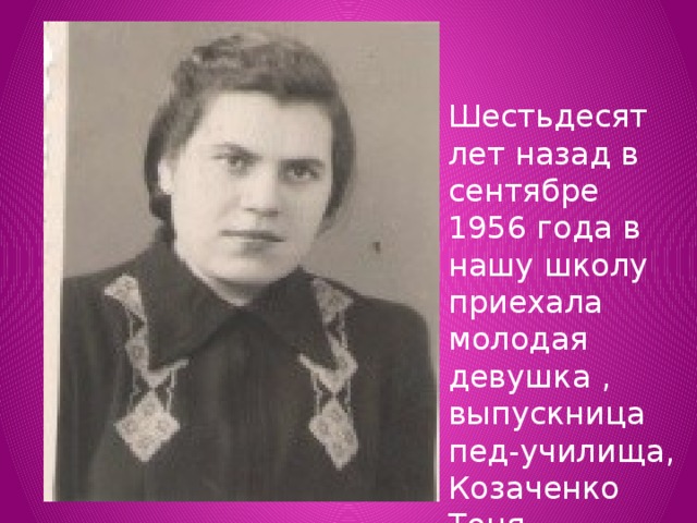 Шестьдесят лет назад в сентябре 1956 года в нашу школу приехала молодая девушка , выпускница пед-училища, Козаченко Тоня. 