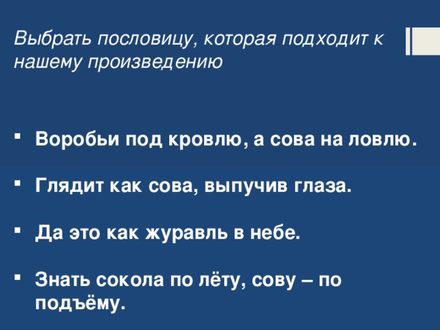 Выбрать пословицу, которая подходит к нашему произведению Воробьи под кровлю, а сова на ловлю.  Глядит как сова, выпучив глаза.  Да это как журавль в небе.  Знать сокола по лёту, сову – по подъёму.    