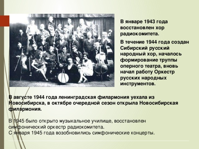 В январе 1943 года восстановлен хор радиокомитета. В течение 1944 года создан Сибирский русский народный хор, началось формирование труппы оперного театра, вновь начал работу Оркестр русских народных инструментов.  В августе 1944 года ленинградская филармония уехала из Новосибирска, в октябре очередной сезон открыла Новосибирская филармония. В 1945 было открыто музыкальное училище, восстановлен симфонический оркестр радиокомитета. С января 1945 года возобновились симфонические концерты. 