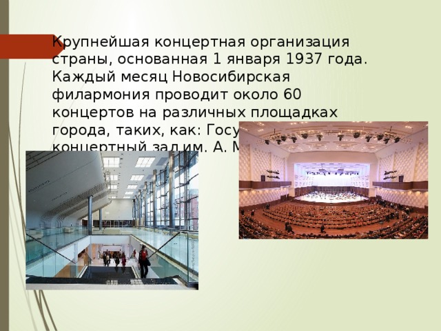 Крупнейшая концертная организация страны, основанная 1 января 1937 года. Каждый месяц Новосибирская филармония проводит около 60 концертов на различных площадках города, таких, как: Государственный концертный зал им. А. М. Каца 