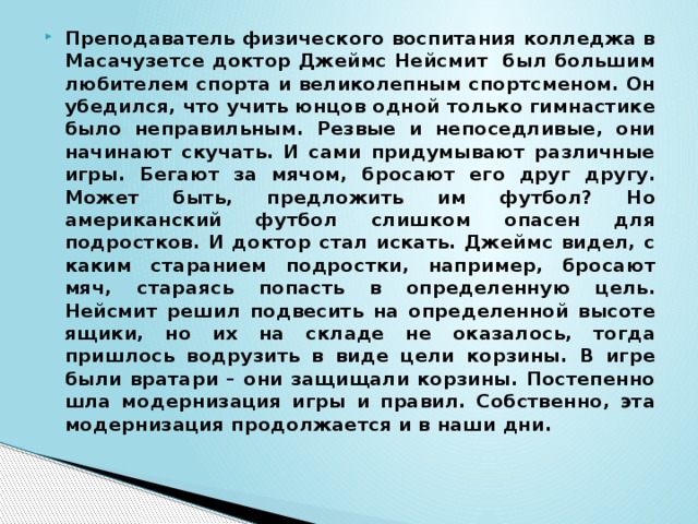 Преподаватель физического воспитания колледжа в Масачузетсе доктор Джеймс Нейсмит был большим любителем спорта и великолепным спортсменом. Он убедился, что учить юнцов одной только гимнастике было неправильным. Резвые и непоседливые, они начинают скучать. И сами придумывают различные игры. Бегают за мячом, бросают его друг другу. Может быть, предложить им футбол? Но американский футбол слишком опасен для подростков. И доктор стал искать. Джеймс видел, с каким старанием подростки, например, бросают мяч, стараясь попасть в определенную цель. Нейсмит решил подвесить на определенной высоте ящики, но их на складе не оказалось, тогда пришлось водрузить в виде цели корзины. В игре были вратари – они защищали корзины. Постепенно шла модернизация игры и правил. Собственно, эта модернизация продолжается и в наши дни. 