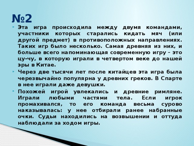 № 2 Эта игра происходила между двумя командами, участники которых старались кидать мяч (или другой предмет) в противоположных направлениях. Таких игр было несколько. Самая древняя из них, и больше всего напоминающая современную игру – это цу-чу, в которую играли в четвертом веке до нашей эры в Китае. Через две тысячи лет после китайцев эта игра была черезвычайно популярна у древних греков. В Спарте в нее играли даже девушки. Похожей игрой увлекались и древние римляне. Играли любыми частями тела. Если игрок промахивался, то его команда весьма сурово наказывалась: у нее отбирали ранее набранные очки. Судьи находились на возвышении и оттуда наблюдали за ходом игры. 