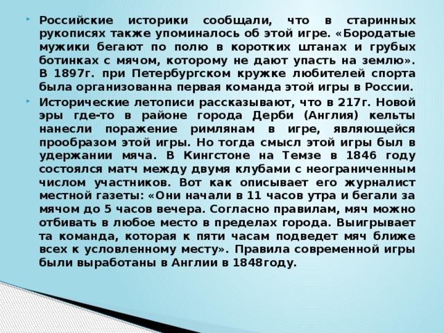 Российские историки сообщали, что в старинных рукописях также упоминалось об этой игре. «Бородатые мужики бегают по полю в коротких штанах и грубых ботинках с мячом, которому не дают упасть на землю». В 1897г. при Петербургском кружке любителей спорта была организованна первая команда этой игры в России. Исторические летописи рассказывают, что в 217г. Новой эры где-то в районе города Дерби (Англия) кельты нанесли поражение римлянам в игре, являющейся прообразом этой игры. Но тогда смысл этой игры был в удержании мяча. В Кингстоне на Темзе в 1846 году состоялся матч между двумя клубами с неограниченным числом участников. Вот как описывает его журналист местной газеты: «Они начали в 11 часов утра и бегали за мячом до 5 часов вечера. Согласно правилам, мяч можно отбивать в любое место в пределах города. Выигрывает та команда, которая к пяти часам подведет мяч ближе всех к условленному месту». Правила современной игры были выработаны в Англии в 1848году.   